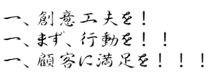 一、創意工夫を！　一、まず、行動を！！　一、顧客に満足を！！！